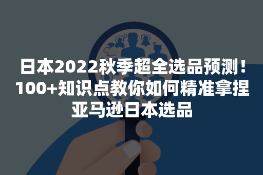 日本2022秋季超全选品预测！100+知识点教你如何精准拿捏亚马逊日本选品