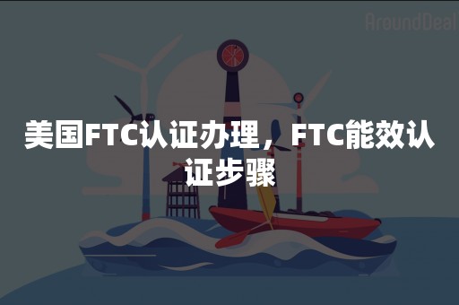 美国FTC认证办理，FTC能效认证步骤