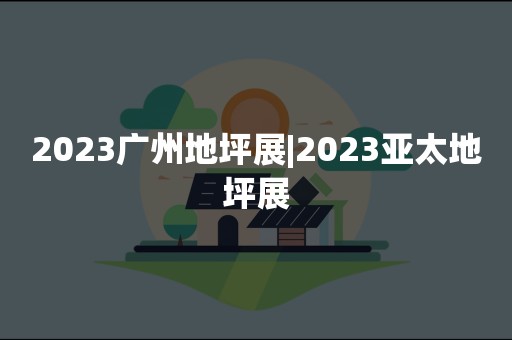 2023广州地坪展|2023亚太地坪展