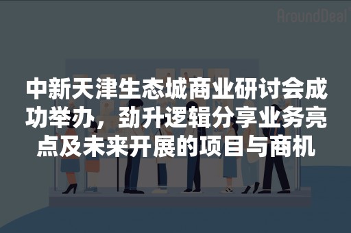 中新天津生态城商业研讨会成功举办，劲升逻辑分享业务亮点及未来开展的项目与商机