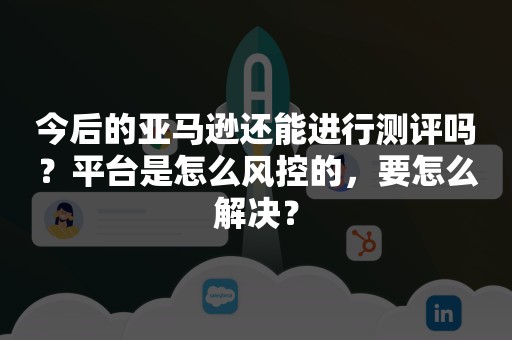 今后的亚马逊还能进行测评吗？平台是怎么风控的，要怎么解决？