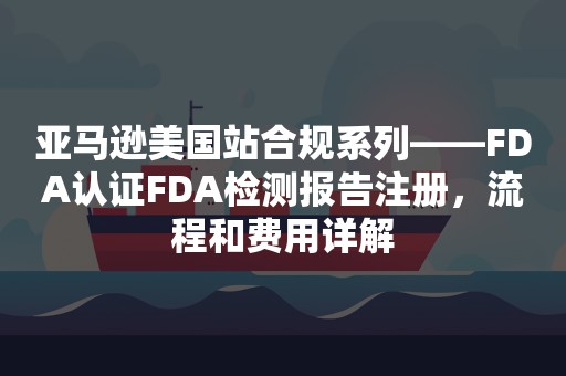 亚马逊美国站合规系列——FDA认证FDA检测报告注册，流程和费用详解