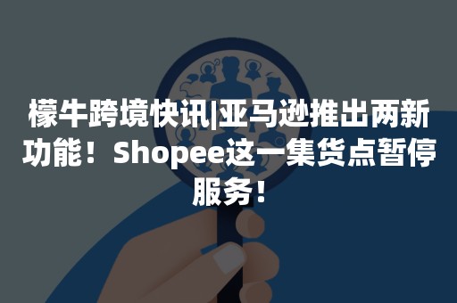 檬牛跨境快讯|亚马逊推出两新功能！Shopee这一集货点暂停服务！