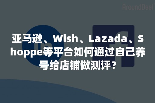 亚马逊、Wish、Lazada、Shoppe等平台如何通过自己养号给店铺做测评？