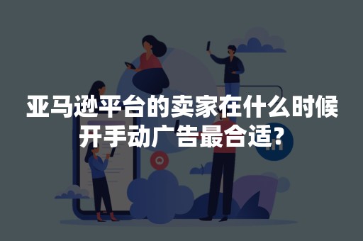 亚马逊平台的卖家在什么时候开手动广告最合适？