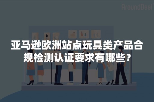 亚马逊欧洲站点玩具类产品合规检测认证要求有哪些？