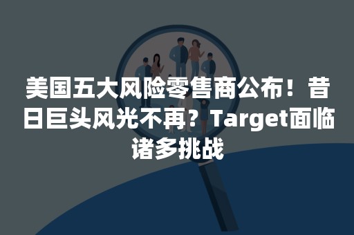 美国五大风险零售商公布！昔日巨头风光不再？Target面临诸多挑战