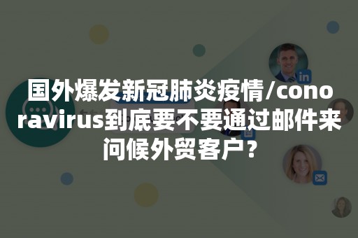 国外爆发新冠肺炎疫情/conoravirus到底要不要通过邮件来问候外贸客户？