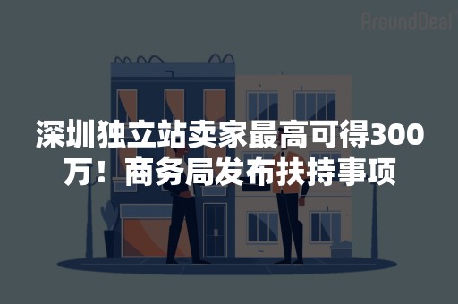 深圳独立站卖家最高可得300万！商务局发布扶持事项