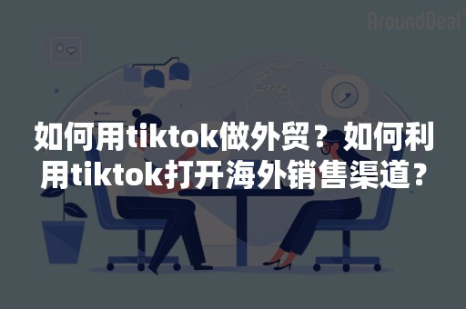 如何用tiktok做外贸？如何利用tiktok打开海外销售渠道？