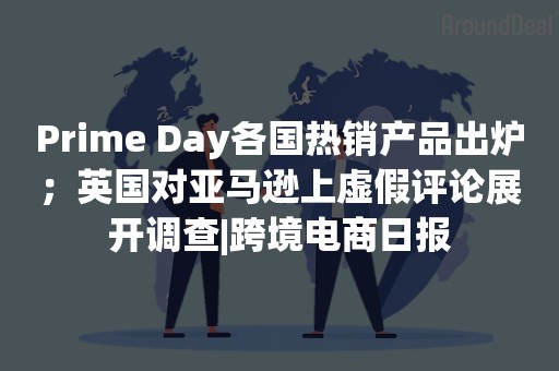 Prime Day各国热销产品出炉；英国对亚马逊上虚假评论展开调查|跨境电商日报