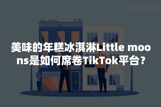 美味的年糕冰淇淋Little moons是如何席卷TikTok平台？