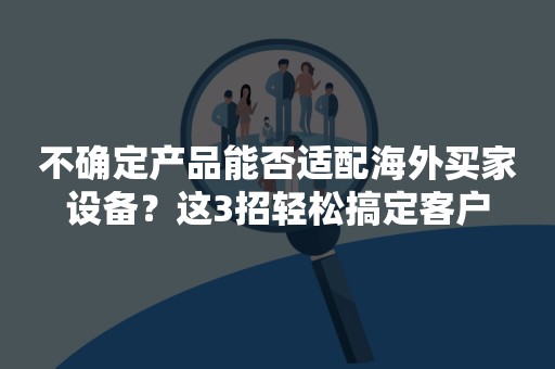 不确定产品能否适配海外买家设备？这3招轻松搞定客户