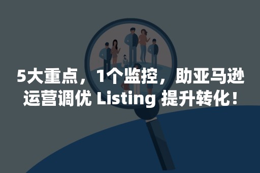 5大重点，1个监控，助亚马逊运营调优 Listing 提升转化！