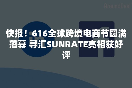 快报！616全球跨境电商节圆满落幕 寻汇SUNRATE亮相获好评