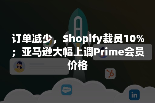 订单减少，Shopify裁员10%；亚马逊大幅上调Prime会员价格