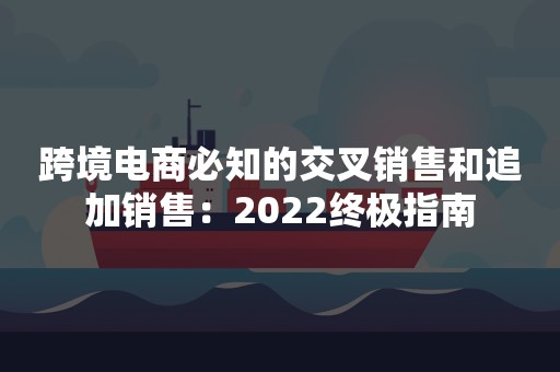 跨境电商必知的交叉销售和追加销售：2022终极指南