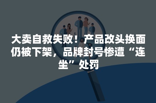 大卖自救失败！产品改头换面仍被下架，品牌封号惨遭“连坐”处罚