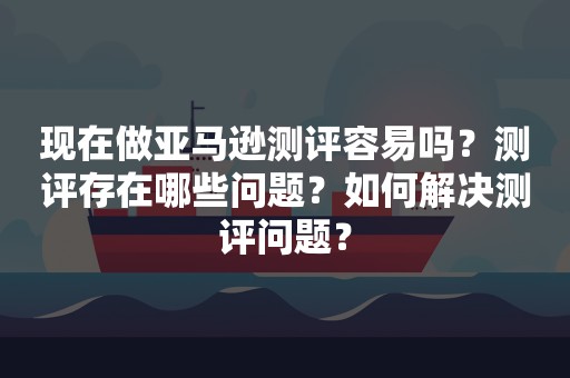 现在做亚马逊测评容易吗？测评存在哪些问题？如何解决测评问题？