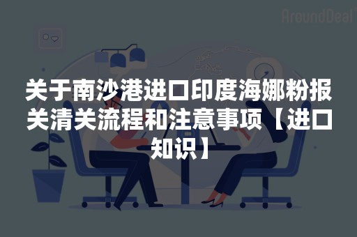 关于南沙港进口印度海娜粉报关清关流程和注意事项【进口知识】