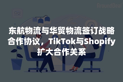 东航物流与华贸物流签订战略合作协议，TikTok与Shopify扩大合作关系