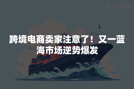 跨境电商卖家注意了！又一蓝海市场逆势爆发