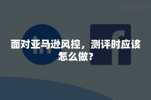 面对亚马逊风控，测评时应该怎么做？