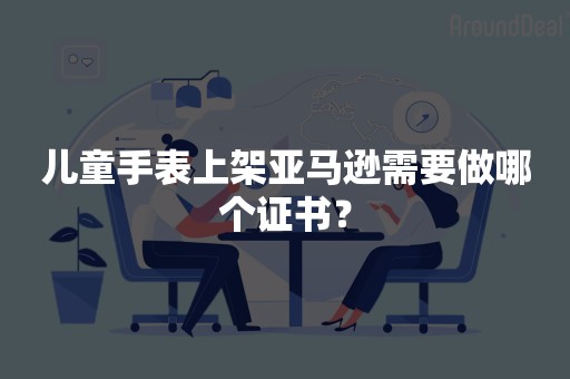 儿童手表上架亚马逊需要做哪个证书？