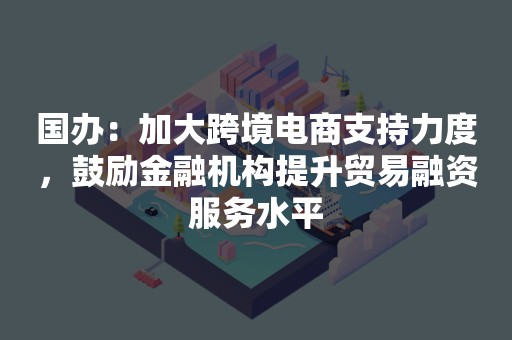 国办：加大跨境电商支持力度，鼓励金融机构提升贸易融资服务水平