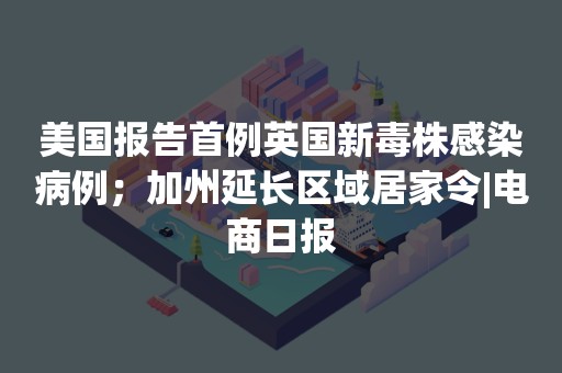 美国报告首例英国新毒株感染病例；加州延长区域居家令|电商日报