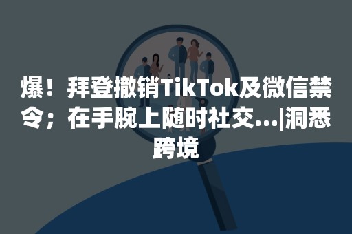 爆！拜登撤销TikTok及微信禁令；在手腕上随时社交…|洞悉跨境