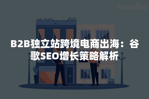 B2B独立站跨境电商出海：谷歌SEO增长策略解析