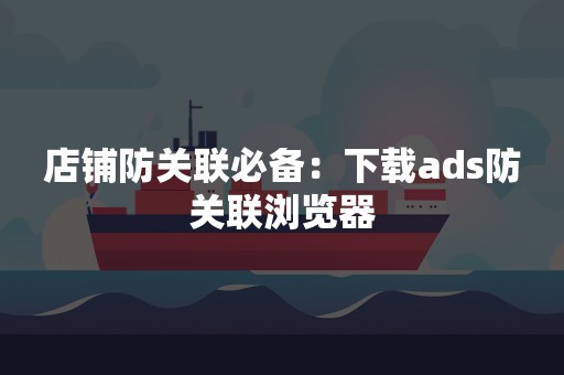 店铺防关联必备：下载ads防关联浏览器