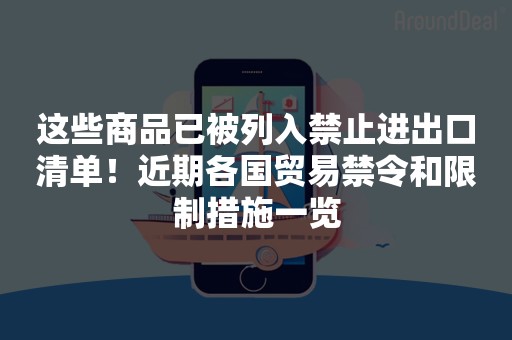 这些商品已被列入禁止进出口清单！近期各国贸易禁令和限制措施一览