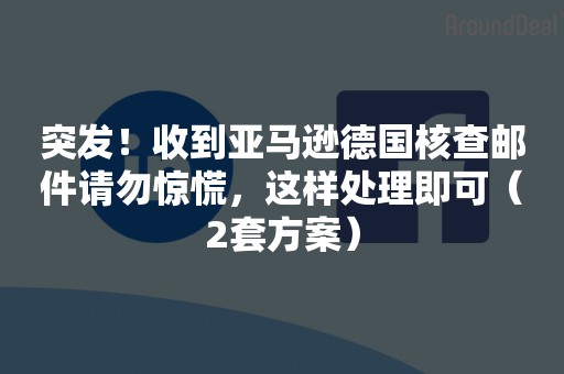 突发！收到亚马逊德国核查邮件请勿惊慌，这样处理即可（2套方案）