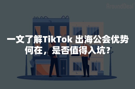 一文了解TikTok 出海公会优势何在，是否值得入坑？