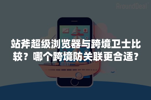 站斧超级浏览器与跨境卫士比较？哪个跨境防关联更合适？