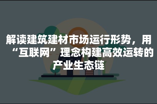 解读建筑建材市场运行形势，用“互联网”理念构建高效运转的产业生态链