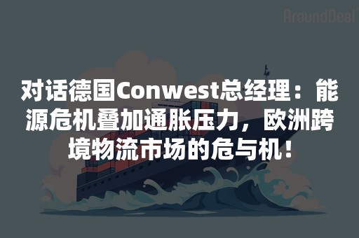 对话德国Conwest总经理：能源危机叠加通胀压力，欧洲跨境物流市场的危与机！