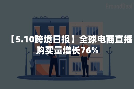 【5.10跨境日报】全球电商直播购买量增长76%