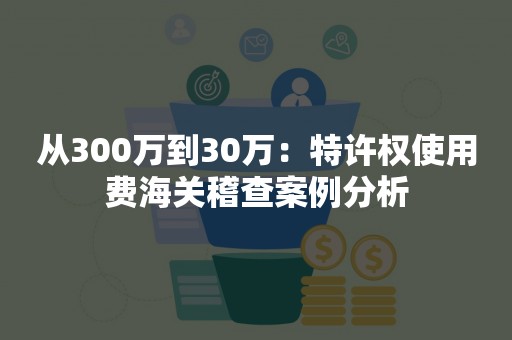 从300万到30万：特许权使用费海关稽查案例分析