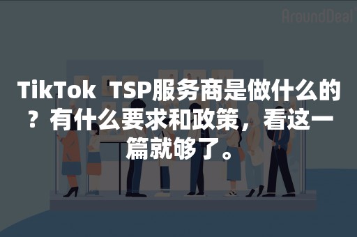 TikTok  TSP服务商是做什么的？有什么要求和政策，看这一篇就够了。