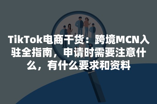 TikTok电商干货：跨境MCN入驻全指南，申请时需要注意什么，有什么要求和资料