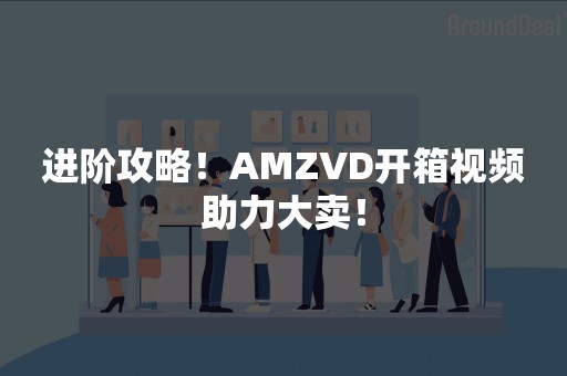 进阶攻略！AMZVD开箱视频助力大卖！