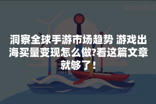 洞察全球手游市场趋势 游戏出海买量变现怎么做?看这篇文章就够了！