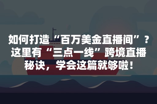 如何打造“百万美金直播间”？这里有“三点一线”跨境直播秘诀，学会这篇就够啦！