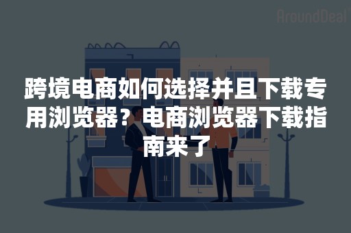 跨境电商如何选择并且下载专用浏览器？电商浏览器下载指南来了