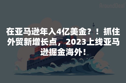 在亚马逊年入4亿美金？！抓住外贸新增长点，2023上线亚马逊掘金海外！