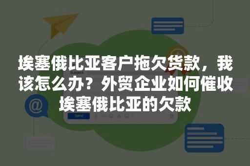 埃塞俄比亚客户拖欠货款，我该怎么办？外贸企业如何催收埃塞俄比亚的欠款