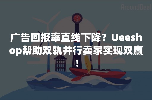 广告回报率直线下降？Ueeshop帮助双轨并行卖家实现双赢！